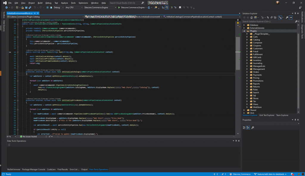 File Edit 
@ Debug 
sql 
Tax 
context) . '"Sync () ; 
Yiew project 
itiaIizeEnvironment810ck.cs -E 
Build 
Debug 
Test Analyze Tools 
Any CPU 
Extensions Window Help 
Sitecore.Commerce.Engine 
Search Visual Studio (Ctrl+Q) 
Sitecore.Commerce.Engine • • 
. nitia n me ntE 
x 
Caleres.Commerce.PIugin.CataIog 
• IntitiaIizeCataIogs(CommercePipeIineExecutionContext context) 
[Inferr edpipel ineDispI ( Initi ali zeEnvi ronrntBIock) ) ] 
public class InitializeEnvironmentBIock : Pipeline810ckcstring, string, a—rcePipeIineExecutionC1text» 
IS E: 
37 
private readonly a—rceCumander; 
private readonly IPersistEntityPipeIine persistEntityPipeIine; 
o I 52 1 2 
public cumerceC—Mer, 
s. cumercecc—nder = ; 
s.persistEntityPipeIine = persistEntityPipeIine; 
IPersistEntityPipeIine 
persi stEntityP ipel ine) 
public m'erride async Task<string» Run(string arg, CumercePipeIineExecutionContext 
await Intitializecatalogs(context) . W$mc(); 
await 
await Nosync(); 
return arg; 
cmtext) 
protected internal virtual async Task mtitiaIizeCataIogs(ComercePipeIineExecutionContext 
context) 
var webstores = .GetWebStores(); 
foreach (var wåStore in *bStores) 
await 
.Rm(new webStore.DispIayNanE.RepIace( 
. Nosync(); 
Store", "Catalog"))• 
cmtext) 
protected internal virtual async Task mtitiaIizePriceBooks(CcmercePipeIineExecutionContext 
var webstores = .GetWebStores(); 
foreach (var wåStore in *bStores) 
var = await 
cumercec—nder. . Rim ( new 
cult ext) 
Pri ceBookNar) , 
Solution Explorer 
Search Solution Explorer (Ctrl+;) 
Database 
ExternalLibraries 
Plugins 
PluginTempIate_ 
Carts 
Catalog 
Composer 
Coupons 
Customers 
Fraud 
Fulfillment 
Gift Cards 
Inventory 
Journaling 
ManagedLists 
Management 
Orders 
Payme nts 
Pricing 
Promotions 
Reports 
Returns 
Rules 
Search 
Stores 
Views 
WebStore 
Shared 
b Weh 
Solution Explorer Unit Test Explorer 
Properties 
Team Explorer 
81 % 
neWriceBook.DispIayNar = Store", "Price Book"); 
neWriceBook.Description = S"This is the {webStor-e.DispIayNar. Store", "Price Bc:ok")}. 
var persistResuIt 
await persistEntityPipeIine.Rm(new PersistEntityArgLrnt(newPriceBook), context) . W$mc(); 
if (persistResuIt?.Entity 
null) 
var errorText = S"FaiIed to update {newPriceBmk.DispIayNaæ)."; 
@ No issues found 
Data Tools Operations 
NuGet browser 
Package Manager Console 
CodeLens 
Find Results 
Error List 
Output 
Data Tools Operations 
Sitecore_Commerce 
feature/add-date-to-datafeeds • 