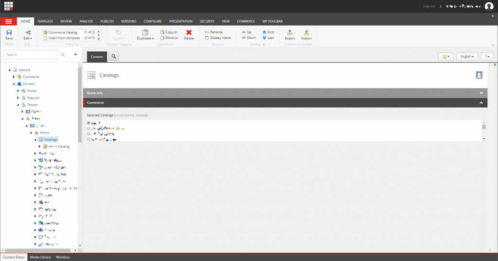 Machine generated alternative text:
Log out 
HOME 
Edit 
NAVIGATE 
REVIEW 
ANALYZE 
PUBLISH 
VERSIONS 
CONFIGURE 
PRESENTATION 
SECURITY 
VIEW 
COMMERCE 
Commerce Catalos 
Insert from template 
(1 of2) • 
Duplicate 
[3 Copy to 
Move to 
Operations 
Delete 
Rename 
Display name 
V 
up 
Down 
MY TOOLBAR 
First 
Last 
Export 1m port 
C-eative Excnsrse 
Write 
Search 
R] sitecore 
Commerce 
Content 
Home 
Sitecore 
Tenant 
Home 
Catalogs 
• 'Catalog 
Content Editor 
M edia Library Workbox 
Ccnzent Tsgsirs 
Catalogs 
Quick Info 
Co m merce 
Selected Catalogs [unversioned, shared] 
English 
g 